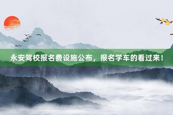 永安驾校报名费设施公布，报名学车的看过来！
