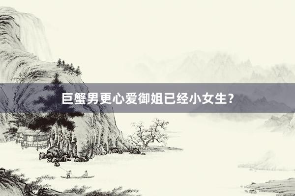 巨蟹男更心爱御姐已经小女生？