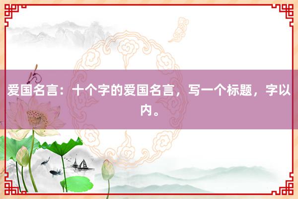 爱国名言：十个字的爱国名言，写一个标题，字以内。